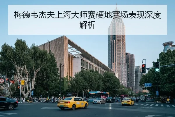 梅德韦杰夫上海大师赛硬地赛场表现深度解析